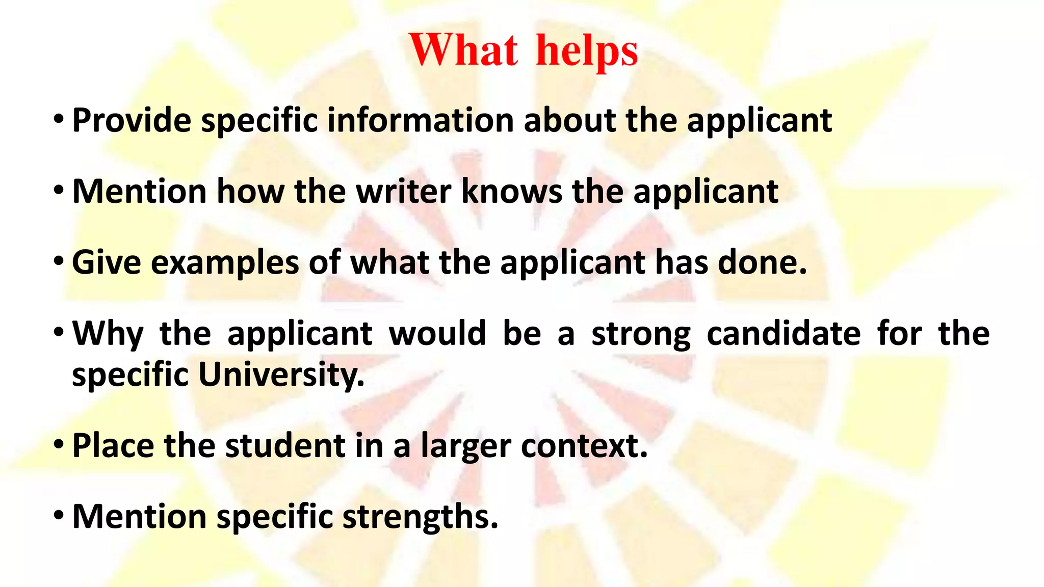 What helps
• Provide specific information about the applicant
• Mention how the writer knows the applicant
• Give examples of what the applicant has done.
• Why the applicant would be a strong candidate for the
specific University.
• Place the student in a larger context.
• Mention specific strengths.
 