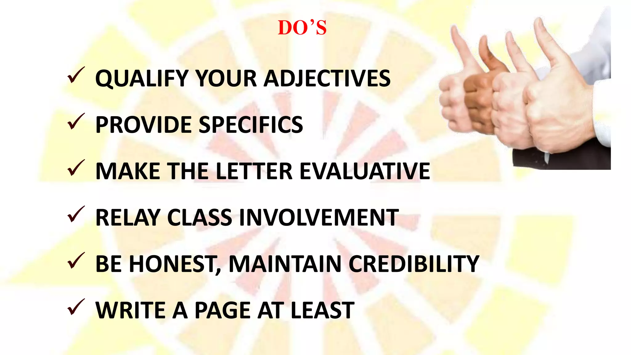  QUALIFY YOUR ADJECTIVES
 PROVIDE SPECIFICS
 MAKE THE LETTER EVALUATIVE
 RELAY CLASS INVOLVEMENT
 BE HONEST, MAINTAIN CREDIBILITY
 WRITE A PAGE AT LEAST
DO’S
 
