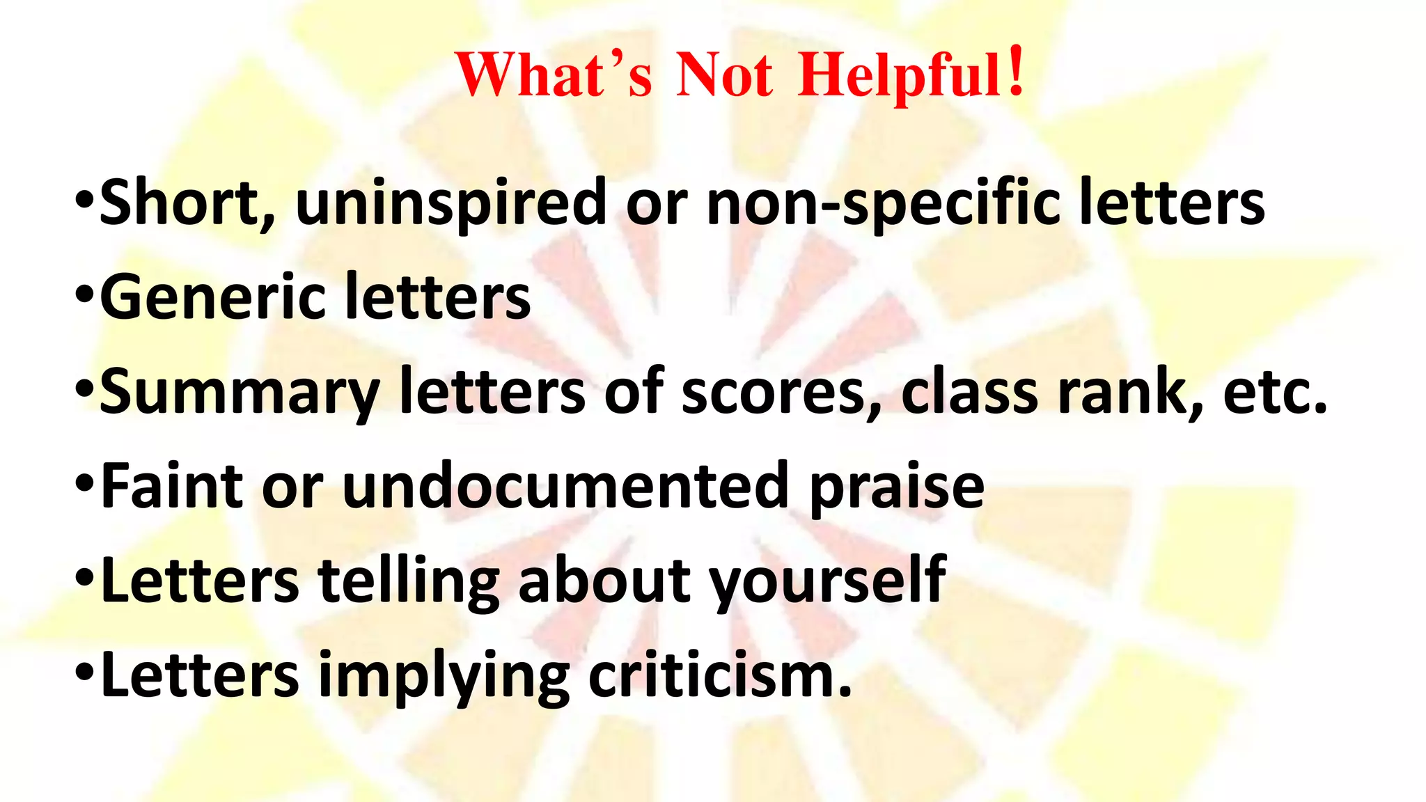 What’s Not Helpful!
•Short, uninspired or non-specific letters
•Generic letters
•Summary letters of scores, class rank, etc.
•Faint or undocumented praise
•Letters telling about yourself
•Letters implying criticism.
 