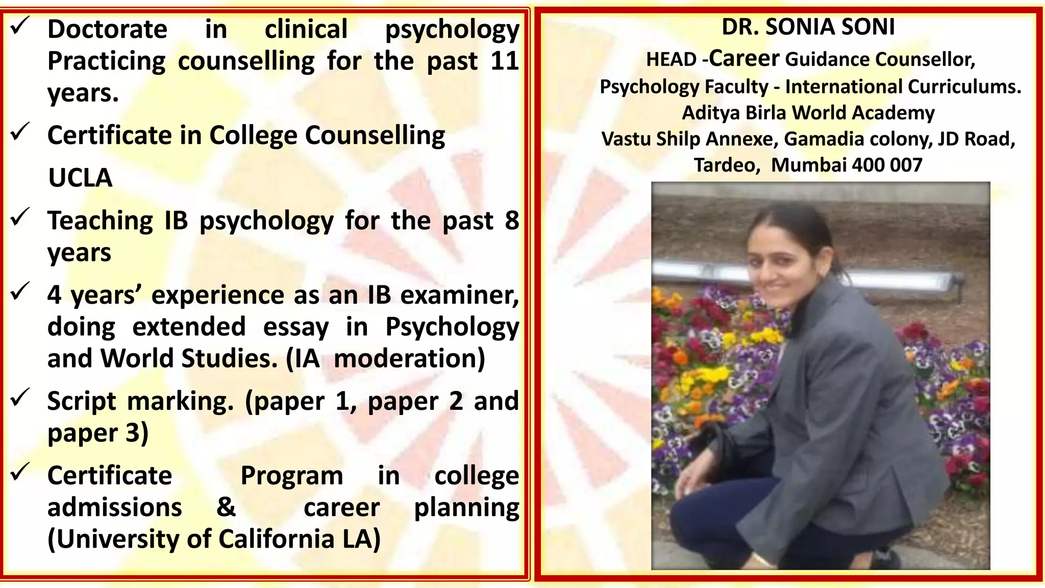 DR. SONIA SONI
HEAD -Career Guidance Counsellor,
Psychology Faculty - International Curriculums.
Aditya Birla World Academy
Vastu Shilp Annexe, Gamadia colony, JD Road,
Tardeo, Mumbai 400 007
 Doctorate in clinical psychology
Practicing counselling for the past 11
years.
 Certificate in College Counselling
UCLA
 Teaching IB psychology for the past 8
years
 4 years’ experience as an IB examiner,
doing extended essay in Psychology
and World Studies. (IA moderation)
 Script marking. (paper 1, paper 2 and
paper 3)
 Certificate Program in college
admissions & career planning
(University of California LA)
 