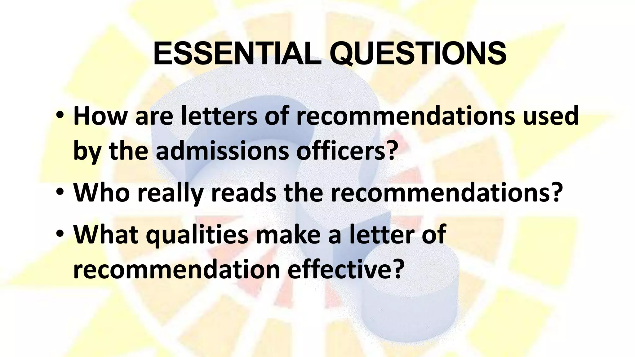 • How are letters of recommendations used
by the admissions officers?
• Who really reads the recommendations?
• What qualities make a letter of
recommendation effective?
ESSENTIAL QUESTIONS
 