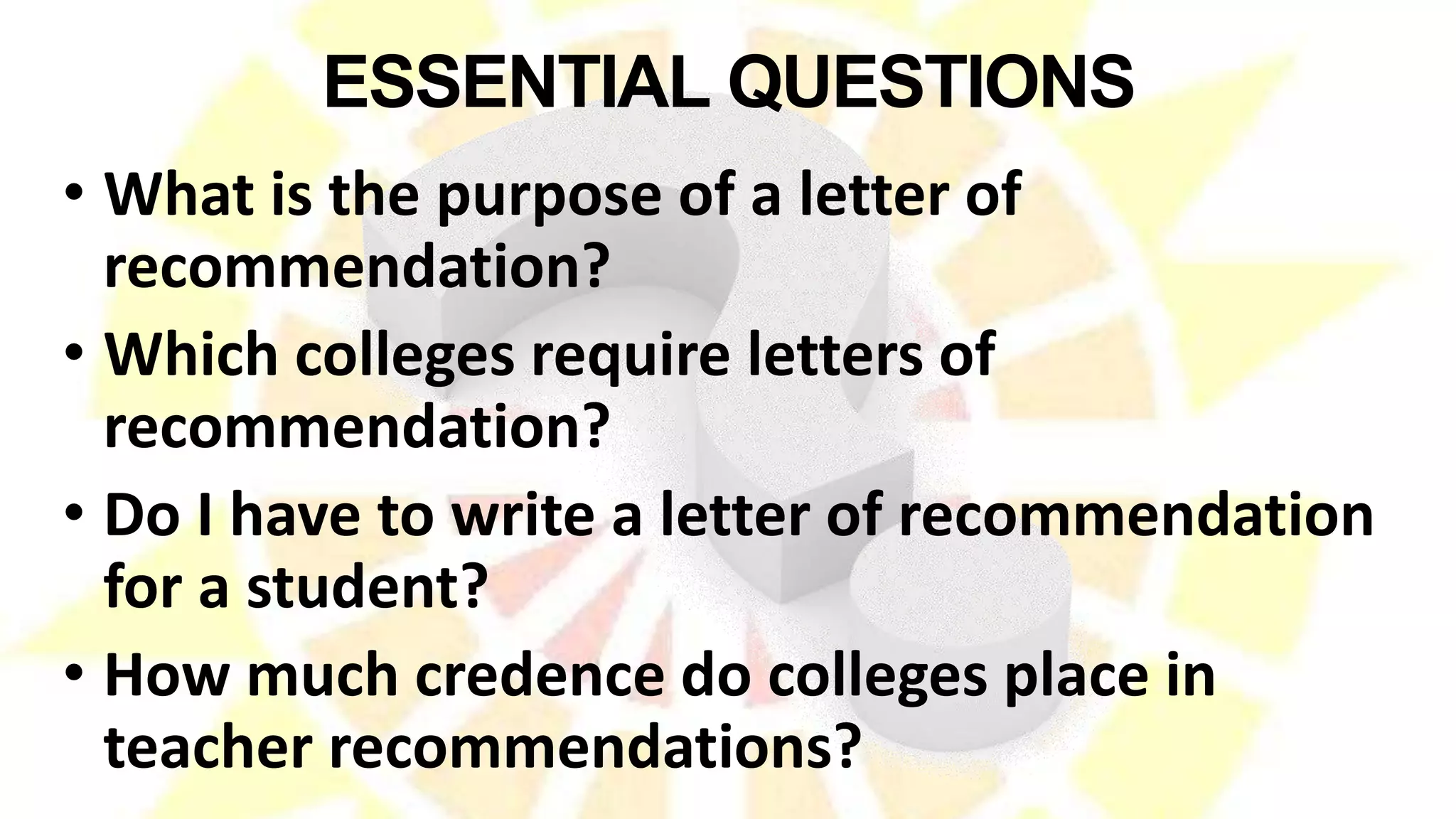 ESSENTIAL QUESTIONS
• What is the purpose of a letter of
recommendation?
• Which colleges require letters of
recommendation?
• Do I have to write a letter of recommendation
for a student?
• How much credence do colleges place in
teacher recommendations?
 