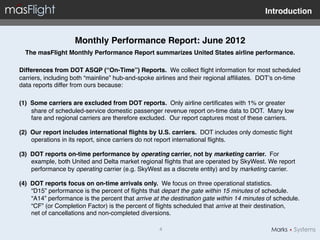 Introduction"


                    Monthly Performance Report: June 2012"
  The masFlight Monthly Performance Report summarizes United States airline performance. !
"
Differences from DOT ASQP (“On-Time”) Reports. We collect ﬂight information for most scheduled
carriers, including both “mainline” hub-and-spoke airlines and their regional afﬁliates. DOT’s on-time
data reports differ from ours because:!
"
(1)  Some carriers are excluded from DOT reports. Only airline certiﬁcates with 1% or greater
     share of scheduled-service domestic passenger revenue report on-time data to DOT. Many low
     fare and regional carriers are therefore excluded. Our report captures most of these carriers. !

(2)  Our report includes international ﬂights by U.S. carriers. DOT includes only domestic ﬂight
     operations in its report, since carriers do not report international ﬂights."

(3)  DOT reports on-time performance by operating carrier, not by marketing carrier. For
     example, both United and Delta market regional ﬂights that are operated by SkyWest. We report
     performance by operating carrier (e.g. SkyWest as a discrete entity) and by marketing carrier. !

(4)  DOT reports focus on on-time arrivals only. We focus on three operational statistics.  
     “D15” performance is the percent of ﬂights that depart the gate within 15 minutes of schedule.
     “A14” performance is the percent that arrive at the destination gate within 14 minutes of schedule.
     “CF” (or Completion Factor) is the percent of ﬂights scheduled that arrive at their destination,  
     net of cancellations and non-completed diversions. "

                                                   4!
 