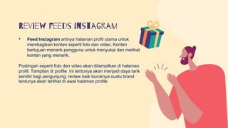 Review feeds instagram
• Feed Instagram artinya halaman profil utama untuk
membagikan konten seperti foto dan video. Konten
bertujuan menarik pengguna untuk menyukai dan melihat
konten yang menarik.
Postingan seperti foto dan video akan ditampilkan di halaman
profil. Tampilan di profile ini tentunya akan menjadi daya tarik
sendiri bagi pengunjung, review baik buruknya suatu brand
tentunya akan terlihat di awal halaman profile
 