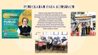 Pendekatan pada konsumen
Seperti yang dapat kita lihat disini
Karyaukm.id melakukan pendekatan dengan
berbagai cara yaitu secara terjun langsung ke
lapangan memberikan berbagai
pembelajaran kepada masyarakat,
melakukan berbagai seminar dengan
mengusung materi yang berhubungan
dengan pengembangan usaha secara tatap
muka maupun online
 