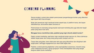 Content planning
Secara singkat, content plan adalah perencanaan pengembangan konten yang dilakukan
agar tujuan akhir bisa tercapai.
Mulai dari penentuan ingin membuat konten seperti apa, di platform mana, dan kapan
diterbitkannya, dirumuskan dalam rencana ini.
Perencanaan ini mencakup pengumpulan aset-aset marketing dan juga data dari target
pasar yang ada di luar sana.
Mengapa harus memikirkan data, padahal yang ingin diracik adalah konten?
Dalam content marketing, saat kamu ingin membuat konten apa pun itu, fokus utamanya
adalah target pasar dan orang-orang yang sudah menjadi user-mu.
Tanpa data yang jelas, kamu tidak akan tahu apa yang dibutuhkan dan diinginkan oleh
target pasar, sehingga engagement pun akan tidak begitu baik.
Padahal, content planning dijalankan untuk meningkatkan awareness, menarik orang
untuk melakukan konversi. Ujung-ujungnya? Tentu mendapatkan lead yang sangat
berguna dalam dunia marketing.
 