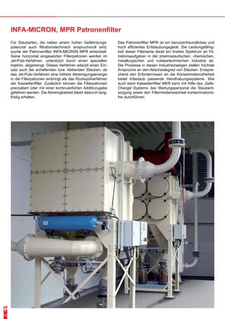 Für Staubarten, die neben einem hohen Gefährdungs-potenzial 
auch filtrationstechnisch anspruchsvoll sind, 
wurde der Patronenfilter INFA-MICRON MPR entwickelt. 
Seine horizontal eingesetzten Filterpatronen werden im 
Jet-Puls-Verfahren, unterstützt durch einen speziellen 
Injektor, abgereinigt. Dieses Verfahren erlaubt einen Ein-satz 
auch bei anhaftenden bzw. klebenden Stäuben, da 
das Jet-Puls-Verfahren eine höhere Abreinigungsenergie 
in die Filterpatronen einbringt als das Rückspülverfahren 
der Kassettenfilter. Zusätzlich können die Filterpatronen 
precoatiert oder mit einer kontinuierlichen Additivzugabe 
gefahren werden. Die Abreinigbarkeit bleibt dadurch lang-fristig 
erhalten. 
Das Patronenfilter MPR ist ein benutzerfreundliches und 
hoch effizientes Entstaubungsgerät. Die Leistungsfähig-keit 
dieser Filterserie deckt ein breites Spektrum an Fil-trationsaufgaben 
in der pharmazeutischen, chemischen, 
metallurgischen und nukleartechnischen Industrie ab. 
Die Prozesse in diesen Industriezweigen stellen höchste 
Ansprüche an den Abscheidegrad von Stäuben. Entspre-chend 
den Erfordernissen an die Kontaminationsfreiheit 
bietet Infastaub passende Handhabungssysteme. Wie 
auch beim Kassettenfilter MKR kann mit Hilfe des „Safe- 
Change“-Systems das Wartungspersonal die Staubent-sorgung 
sowie den Filtermedienwechsel kontaminations-frei 
durchführen. 
INFA-MICRON, MPR Patronenfilter 
10 
 