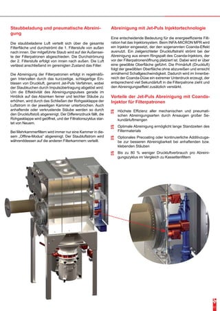 Abreinigung mit Jet-Puls Injektortechnologie 
Eine entscheidende Bedeutung für die energieeffiziente Filt-ration 
hat das Injektorsystem. Beim INFA-MICRON MPR wird 
ein Injektor eingesetzt, der den sogenannten Coanda-Effekt 
ausnutzt. Ein zielgerichteter Druckluftstrahl strömt bei der 
Abreinigung aus einem Ringspalt des Coanda-Injektors, der 
vor der Filterpatronenöffnung platziert ist. Dabei wird er über 
eine gewölbte Oberfläche geführt. Die Primärluft (Druckluft) 
folgt der gewölbten Oberfläche ohne abzureißen und erreicht 
annähernd Schallgeschwindigkeit. Dadurch wird im Innenbe-reich 
der Coanda-Düse ein extremer Unterdruck erzeugt, der 
entsprechend viel Sekundärluft in die Filterpatrone zieht und 
den Abreinigungseffekt zusätzlich verstärkt. 
Staubbeladung und pneumatische Abreini-gung 
Die staubbeladene Luft verteilt sich über die gesamte 
Filterfläche und durchströmt die 1. Filterstufe von außen 
nach innen. Der mitgeführte Staub wird auf der Außensei-te 
der Filterpatronen abgeschieden. Die Durchströmung 
der 2. Filterstufe erfolgt von innen nach außen. Die Luft 
verlässt anschließend im gereinigten Zustand das Filter. 
Die Abreinigung der Filterpatronen erfolgt in regelmäßi-gen 
Intervallen durch das kurzzeitige, schlagartige Ein-blasen 
von Druckluft, genannt Jet-Puls Verfahren, wobei 
der Staubkuchen durch Impulsübertragung abgelöst wird. 
Um die Effektivität des Abreinigungspulses gerade im 
Hinblick auf das Absinken feiner und leichter Stäube zu 
erhöhen, wird durch das Schließen der Rohgasklappe der 
Luftstrom in der jeweiligen Kammer unterbrochen. Auch 
anhaftende oder verkrustende Stäube werden so durch 
den Druckluftstoß abgereinigt. Der Differenzdruck fällt, die 
Rohgasklappe wird geöffnet, und der Filtrationszyklus star-tet 
von Neuem. 
Bei Mehrkammerfiltern wird immer nur eine Kammer in die-sem 
„Offline-Modus“ abgereinigt. Der Staubluftstrom wird 
währenddessen auf die anderen Filterkammern verteilt. 
11 
Vorteile der Jet-Puls Abreinigung mit Coanda- 
Injektor für Filterpatronen 
-- Höchste Effizienz aller mechanischen und pneumati-schen 
Abreinigungsarten durch Ansaugen großer Se-kundärluftmengen 
-- Optimale Abreinigung ermöglicht lange Standzeiten des 
Filtermaterials 
-- Optionales Precoating oder kontinuierliche Additivzuga-be 
zur besseren Abreinigbarkeit bei anhaftenden bzw. 
klebenden Stäuben 
-- Bis zu 80 % weniger Druckluftverbrauch pro Abreini-gungszyklus 
im Vergleich zu Kassettenfiltern 
 