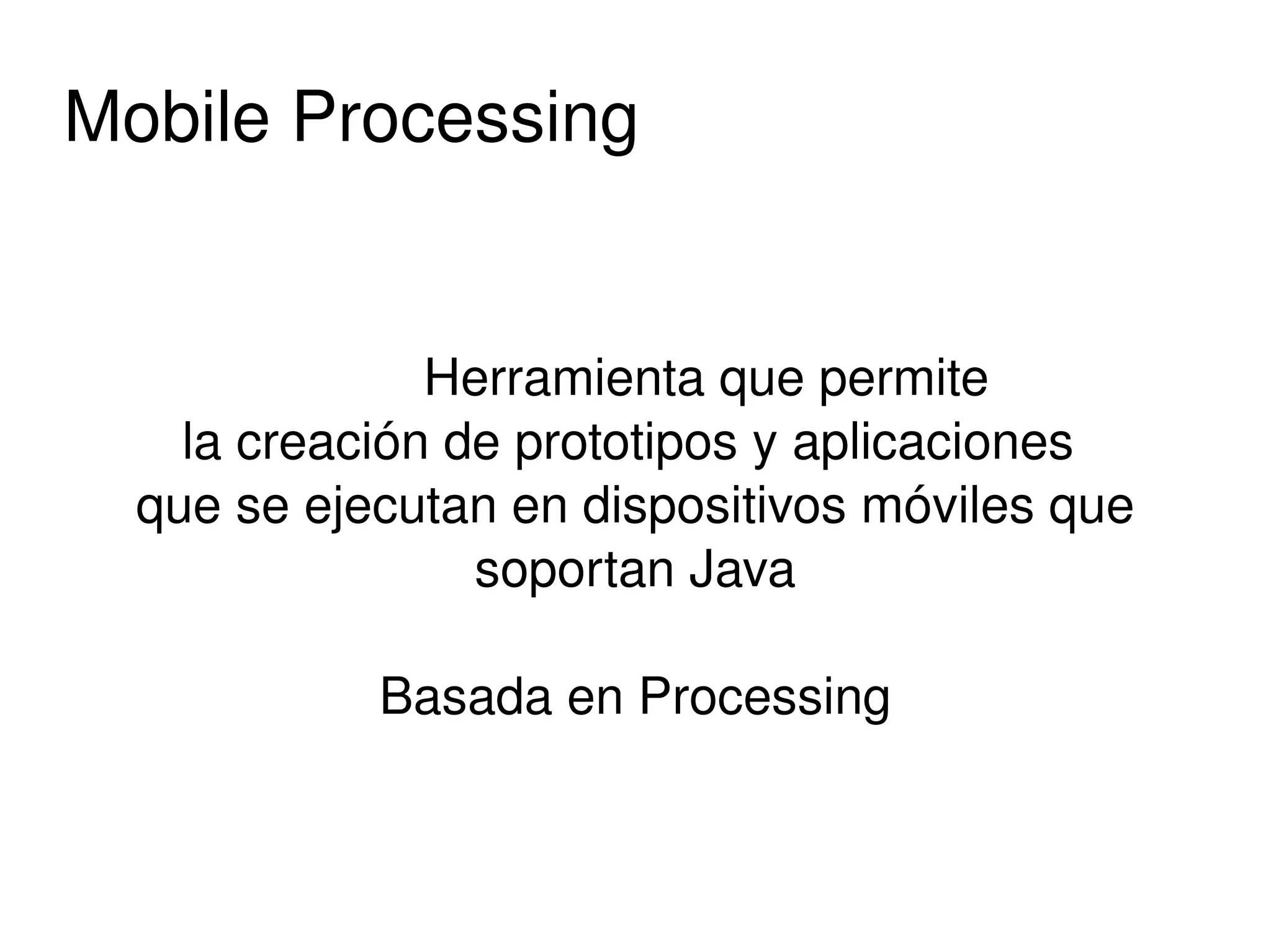 Mobile Processing


                     Herramienta que permite 
      la creación de prototipos y aplicaciones 
    que se ejecutan en dispositivos móviles que 
                      soportan Java

              Basada en Processing


                          
 