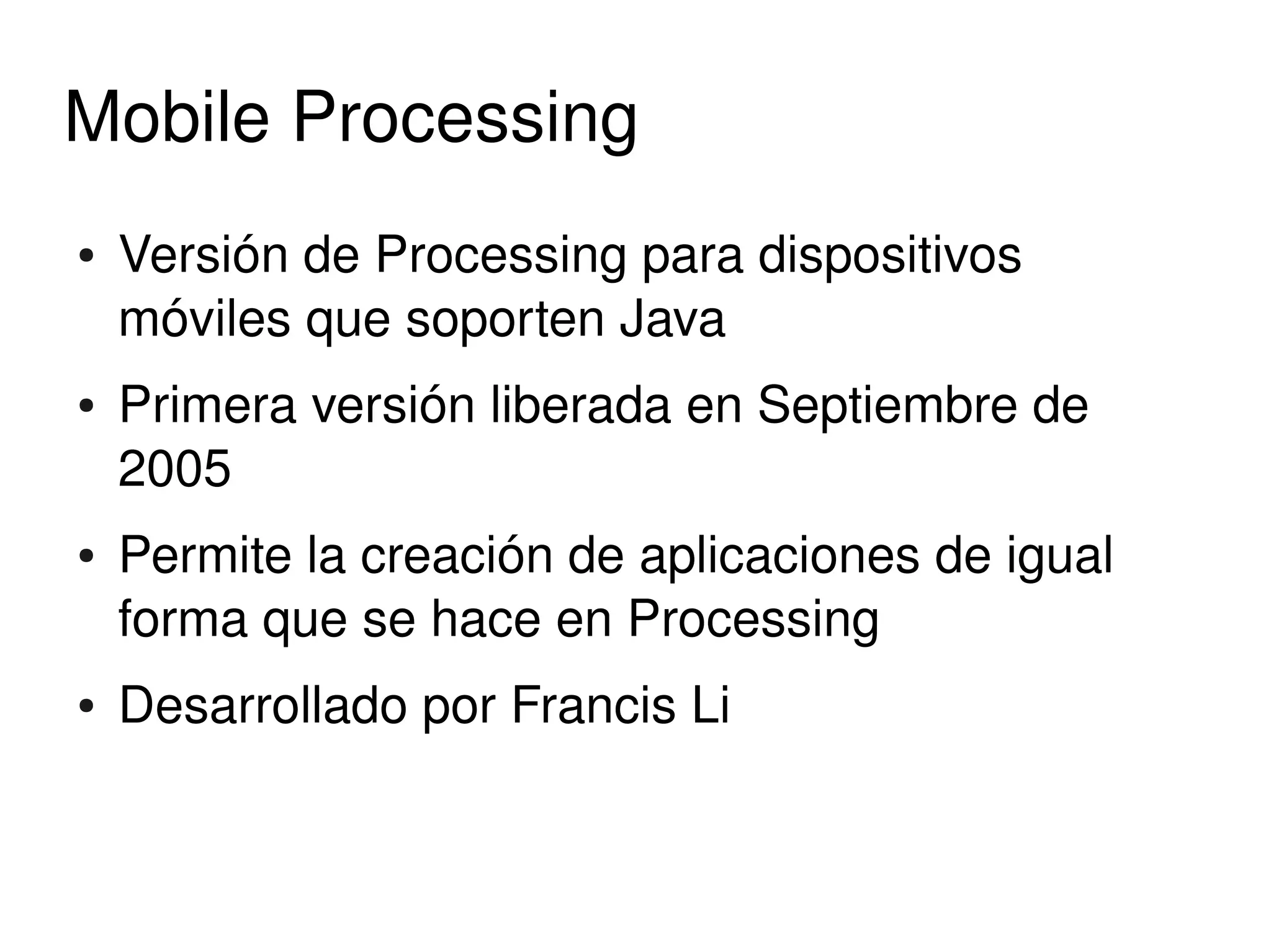 Mobile Processing
    ●   Versión de Processing para dispositivos 
        móviles que soporten Java
    ●   Primera versión liberada en Septiembre de 
        2005
    ●   Permite la creación de aplicaciones de igual 
        forma que se hace en Processing
    ●   Desarrollado por Francis Li


                               
 