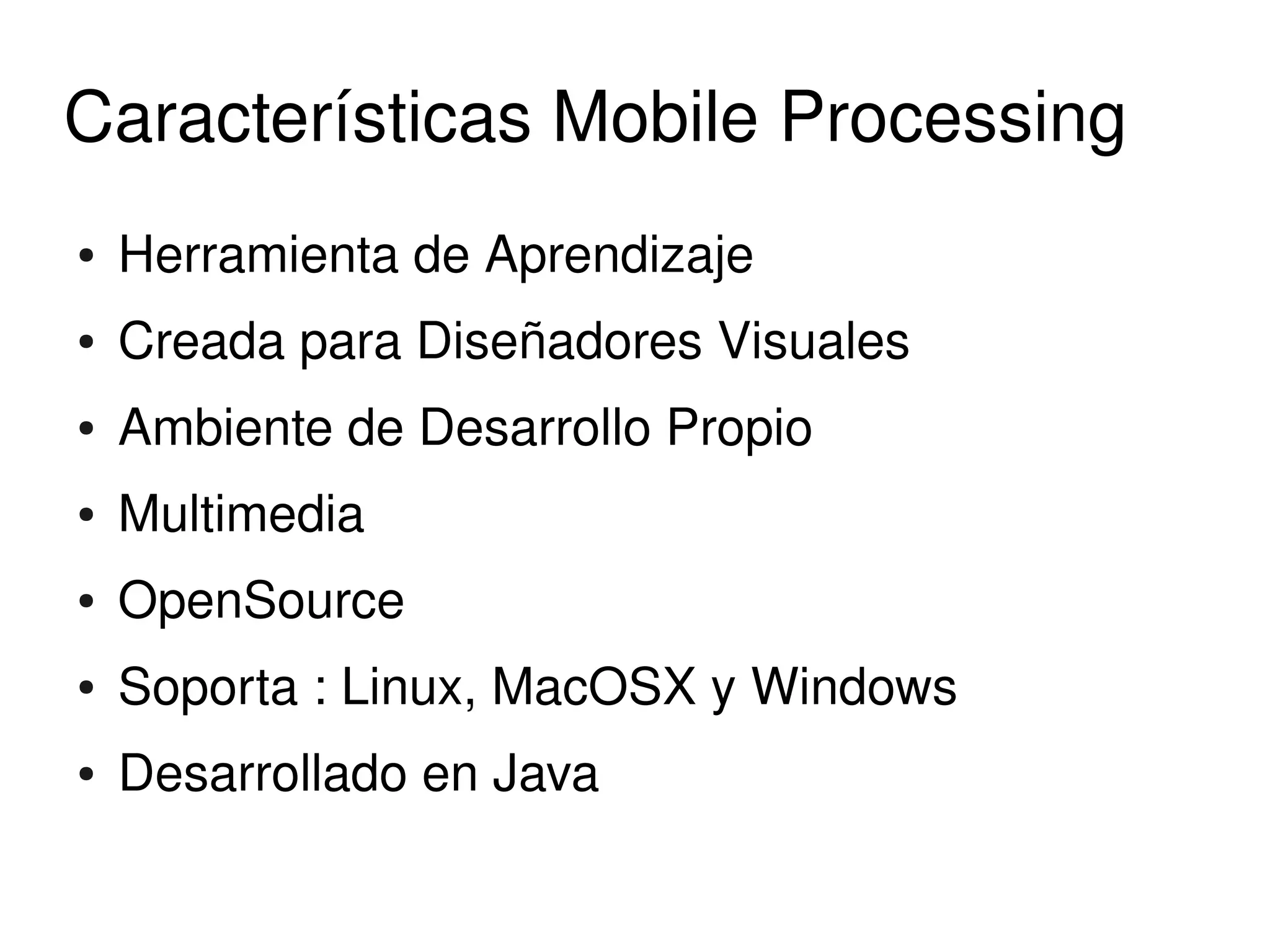 Características Mobile Processing
    ●   Herramienta de Aprendizaje
    ●   Creada para Diseñadores Visuales
    ●   Ambiente de Desarrollo Propio
    ●   Multimedia
    ●   OpenSource
    ●   Soporta : Linux, MacOSX y Windows
    ●   Desarrollado en Java
                                
 
