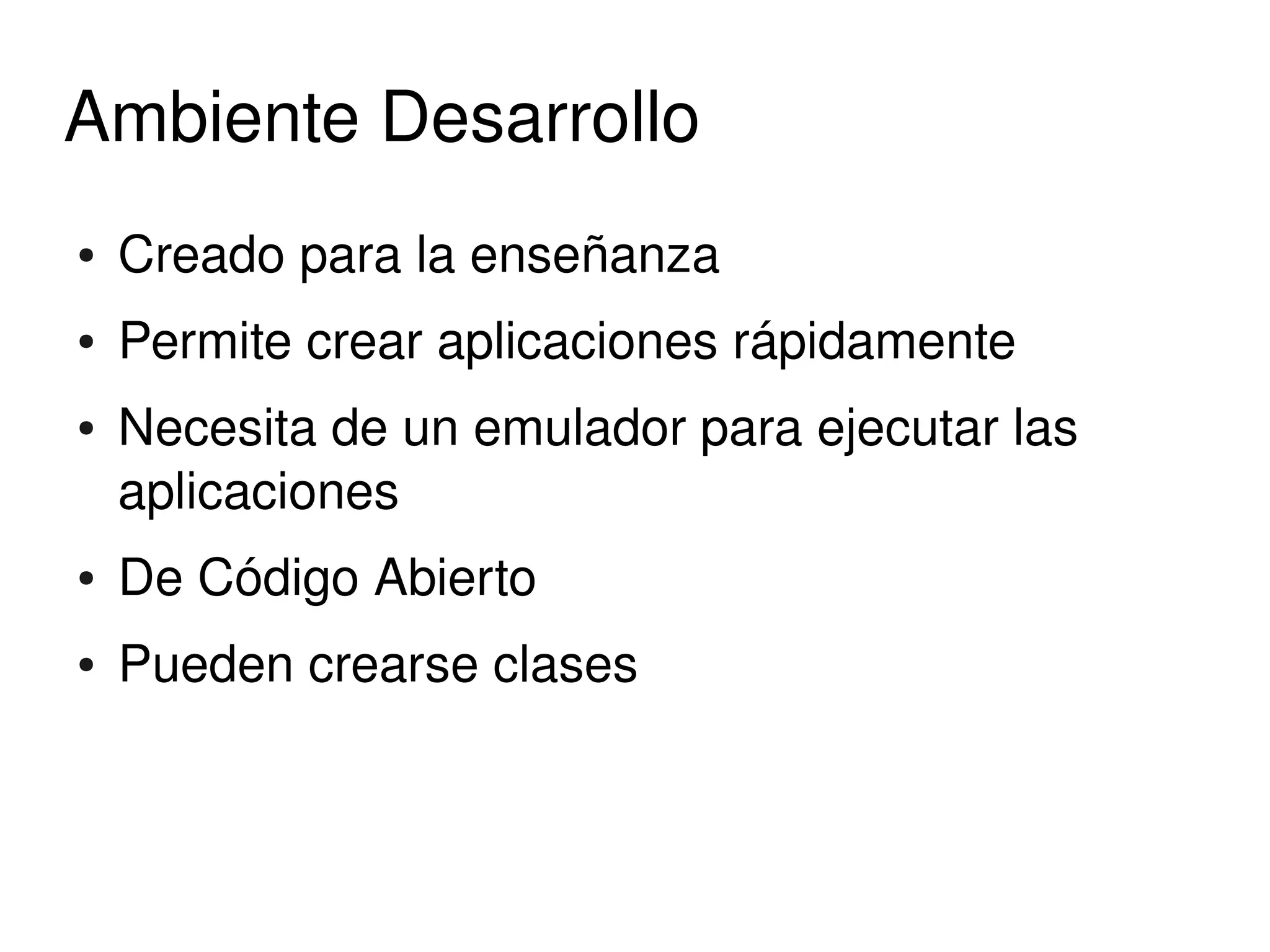 Ambiente Desarrollo
    ●   Creado para la enseñanza
    ●   Permite crear aplicaciones rápidamente
    ●   Necesita de un emulador para ejecutar las 
        aplicaciones
    ●   De Código Abierto
    ●   Pueden crearse clases



                               
 