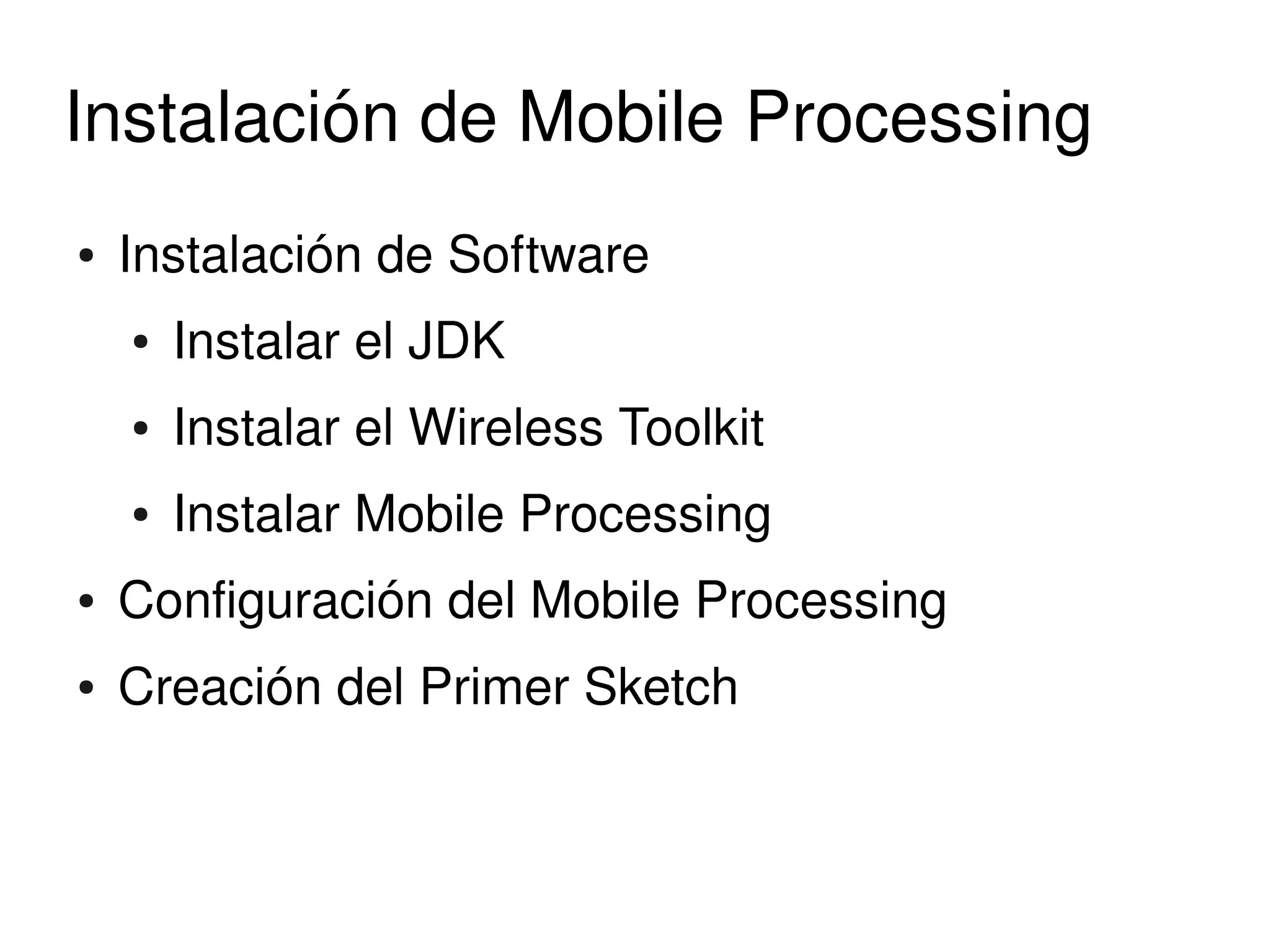 Instalación de Mobile Processing
    ●   Instalación de Software 
        ●   Instalar el JDK 
        ●   Instalar el Wireless Toolkit
        ●   Instalar Mobile Processing 
    ●   Configuración del Mobile Processing 
    ●   Creación del Primer Sketch


                                  
 