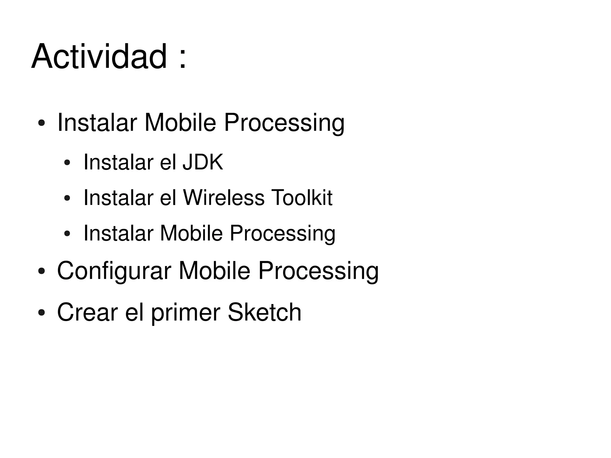 Actividad : 
    ●   Instalar Mobile Processing 
        ●   Instalar el JDK 
        ●   Instalar el Wireless Toolkit
        ●   Instalar Mobile Processing 
    ●   Configurar Mobile Processing 
    ●   Crear el primer Sketch



                                     
 