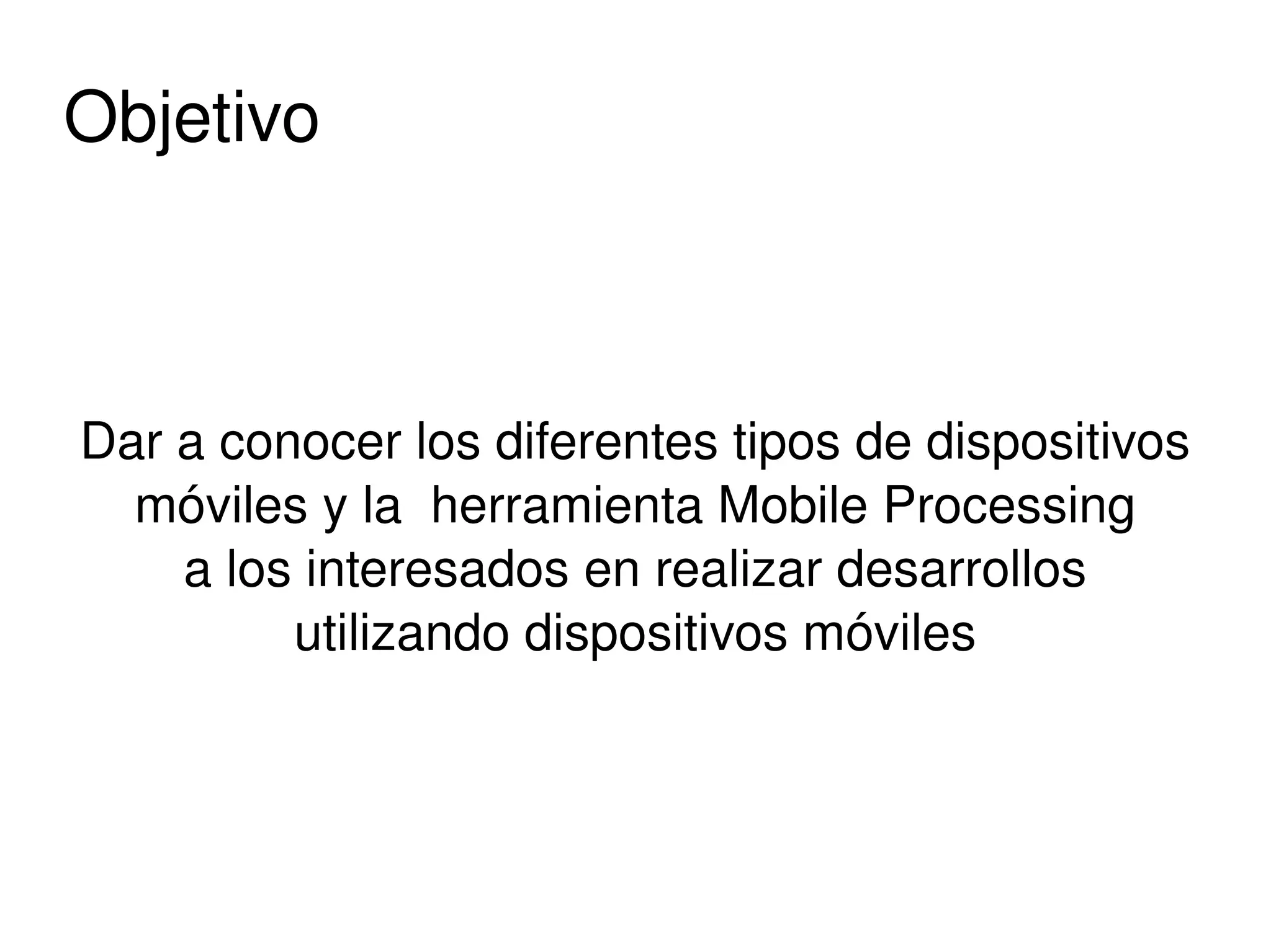 Objetivo



    Dar a conocer los diferentes tipos de dispositivos 
      móviles y la  herramienta Mobile Processing
        a los interesados en realizar desarrollos
             utilizando dispositivos móviles



                              
 