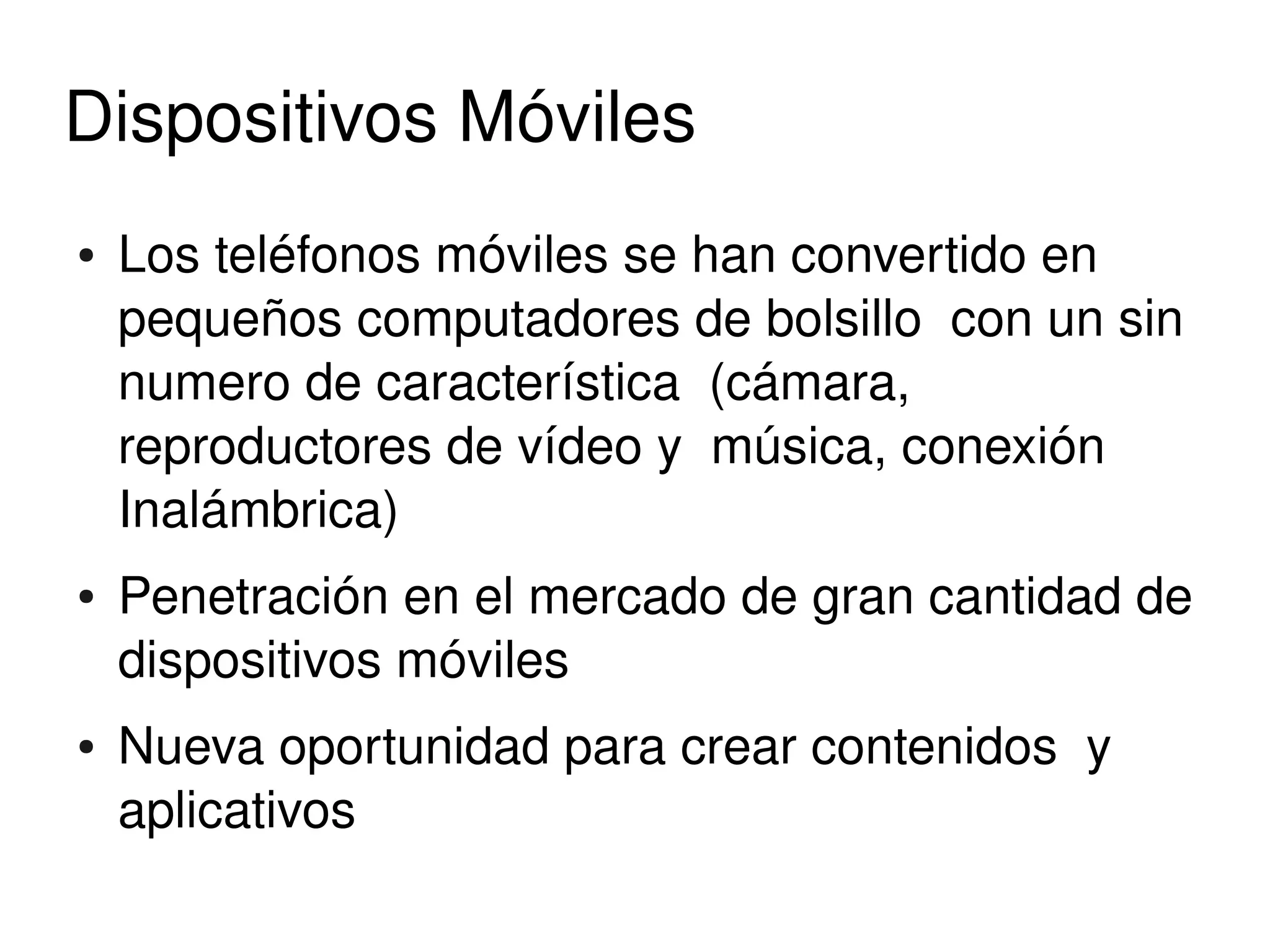 Dispositivos Móviles
    ●   Los teléfonos móviles se han convertido en 
        pequeños computadores de bolsillo  con un sin 
        numero de característica  (cámara, 
        reproductores de vídeo y  música, conexión 
        Inalámbrica)
    ●   Penetración en el mercado de gran cantidad de 
        dispositivos móviles
    ●   Nueva oportunidad para crear contenidos  y 
        aplicativos
                              
 