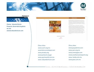 Portafolio
                            Web



Cliente: Eduardo Rincón
Proyecto: Desarrollo de galería
de arte
wwww.eduardorincon.com




                                      Otros sitios:                                              Otros sitios:
                                      www.usem.org.mx                                            www.grupokineo.com
                                      www.boncosmetique.com                                      www.spm.org.mx
                                      www.amates.org                                             www.centrogaia.com
                                      www.parlacen.org.gt                                        www.unesfuerzomasporti.org
                                      www.sportworld.com.mx                                      www. heida.com.mx
                                      www. eduardorincon.com                                     www.pare.com.mx



                                                  Telefonós ; + 52 (777) 2-74-86-39 Cuernavaca , + 52 (55) 55-40-49-28 M éxico D.F.
 