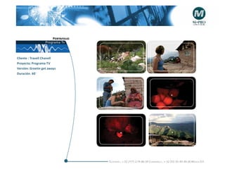Portafolio
                   Programa Tv



Cliente : Travell Chanell                     +                                         +
Proyecto; Programa TV
Versiòn: Greetin get aways
Duración. 60´




                                             +                                          +




                                             +                                           +




                                    Telefonós ; + 52 (777) 2-74-86-39 Cuernavaca , + 52 (55) 55-40-49-28 M éxico D.F.
 