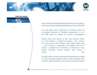DIRECTOR GENERAL
 Hugo moctezuma


                   Nace en 1978, en la ciudad de México D.F. Es egresado de Ciencias de la Co-
                   municacióndelaUniversidaddelValledeMéxico,generación1998-2002.

                   En el año 2000 realiza el diplomado en Producción Filmíca de
                   la Asociación Mexicana de Filmadoras Independientes y en el
                   año 2002 realiza sus estudios de actuación cinematográfica.

                   Durante cuatro años destacó su labor como Director, Produc-
                   tor y Post productor, y colaboró en proyectos para transmis-
                   ión nacional como; Serfin, Chrysler, Fuller, Imágen Azteca, otros
                     a nivel comercial y coorporativo. Ha trabajado cerca de di-
                   rectores y productores de remombre en latinoamerica como;
                   Eduardo Fernández, Francisco Murguia, Carlos Carrera, y
                   muchos                                                      más.

                   Del 2002 al 2005 su trabajo creativo posicionó productoras de imagen
                   y tv. en el sureste de la república mexicana, donde se llevaron a cabo
                   campañas gubernamentales de turismo para el estado de Chiapas.




                            Telefonós ; + 52 (777) 2-74-86-39 Cuernavaca , + 52 (55) 55-40-49-28 M éxico D.F.
 