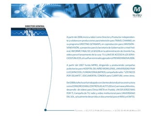 DIRECTOR GENERAL
Hugo moctezuma


                   A partir del 2006 inicia su labor como Director y Productor independien-
                   te y colabora en producciones para televisión para TRAVEL CHANNEL en
                   su programa GREETING GETAWAYS, en coproducción para UNIVISIÓN -
                   VENEVISIÓN, y proyectos para la Secretaría de Gobernación a nivel Fed-
                   eral; INFORME FINAL DE LA SEGOB en la administración de Vicente Fox,
                   video para el lanzamiento de la curp: TU LLAVE DE ACCESO A LOS SERVI-
                   CIOS PÚBLICOS, el cual fue nominado y ganador al PREMIO INNOVA 2006.

                   A partir del 2007 funda MPRO, dirigiendo y produciendo campañas
                   publcitarias para HOSPITAL DEL NIÑO MORELENSE, UNIVERSIDAD FRAY
                   LUCCAPACCIOLI, FUNDACIONALBATROS,campañaderadio:“LOSTACOS
                   POR DELANTE“, DOCUMENTAL CONDEX para CUANTUM; entre otros.

                   Del2008alafechasehatrabajadoconclientesdelaindustriaconstructora
                   comoCONSORCIOARA,CENTROSUR,ALTITUDEenCuernavacaMorelos,
                   desarrollo de videos para Clínica META en Puebla, UN ESFUERZO MAS
                   POR TÍ, Campaña de TV, radio y video institucional para UNIVERSIDAD
                   DEL SOL, actualmente desarrolla un documental para el IMSS y el SNTSS.




                           Telefonós ; + 52 (777) 2-74-86-39 Cuernavaca , + 52 (55) 55-40-49-28 M éxico D.F.
 