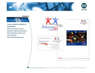 Portafolio
             Imagen Corporativa



Proyecto: IMAGEN Y CAMPAÑA DE
LANZAMIENTO
Cliente: Un esfuerzo mas por tí
Desarrollo: Tarjetas de presentación,
hoja membretada, Invitación para
evento, sitio web.
www.unesfuerzomasporti.org




                                        Telefonós ; + 52 (777) 2-74-86-39 Cuernavaca , + 52 (55) 55-40-49-28 M éxico D.F.
 