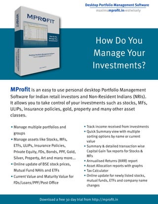 Desktop Portfolio Management Software
                                                    maximumproﬁt.investwisely




                                                   How Do You
                                                  Manage Your
                                                  Investments?

MProﬁt is an easy to use personal desktop Portfolio Management
Software for Indian retail investors and Non-Resident Indians (NRIs).
It allows you to take control of your investments such as stocks, MFs,
ULIPs, insurance policies, gold, property and many other asset
classes.

• Manage multiple portfolios and             • Track income received from investments
                                             • Quick Summary view with multiple
 groups
                                               sorting options by name or current
• Manage assets like Stocks, MFs,              value
 ETFs, ULIPs, Insurance Policies,            • Summary & detailed transaction wise
 Private Equity, FDs, Bonds, PPF, Gold,        Capital Gain Tax reports for Stocks &
                                               MFs
 Silver, Property, Art and many more...
                                             • Annualised Returns (XIRR) report
• Online update of BSE stock prices,         • Asset Allocation reports with graphs
 Mutual Fund NAVs and ETFs                   • Tax Calculator
• Current Value and Maturity Value for       • Online update for newly listed stocks,
                                               mutual funds, ETFs and company name
 FDs/Loans/PPF/Post O ce
                                               changes


                 Download a free 30 day trial from http://mproﬁt.in
 