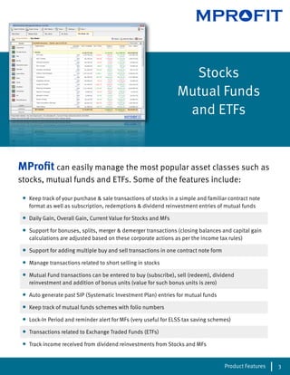 MPROFIT


                                                                    Stocks
                                                                  Mutual Funds
                                                                   and ETFs


MProﬁt can easily manage the most popular asset classes such as
stocks, mutual funds and ETFs. Some of the features include:

 •   Keep track of your purchase & sale transactions of stocks in a simple and familiar contract note
     format as well as subscription, redemptions & dividend reinvestment entries of mutual funds

 •   Daily Gain, Overall Gain, Current Value for Stocks and MFs

 •   Support for bonuses, splits, merger & demerger transactions (closing balances and capital gain
     calculations are adjusted based on these corporate actions as per the income tax rules)

 •   Support for adding multiple buy and sell transactions in one contract note form

 •   Manage transactions related to short selling in stocks

 •   Mutual Fund transactions can be entered to buy (subscribe), sell (redeem), dividend
     reinvestment and addition of bonus units (value for such bonus units is zero)

 •   Auto generate past SIP (Systematic Investment Plan) entries for mutual funds

 •   Keep track of mutual funds schemes with folio numbers

 •   Lock-In Period and reminder alert for MFs (very useful for ELSS tax saving schemes)

 •   Transactions related to Exchange Traded Funds (ETFs)

 •   Track income received from dividend reinvestments from Stocks and MFs


                                                                                       Product Features   3
 