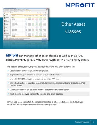 MPROFIT


                                                                        Other Asset
                                                                           Classes




MProﬁt can manage other asset classes as well such as FDs,
bonds, PPF/EPF, gold, silver, jewellry, property, art and many others.

The features for FDs/Bonds/Deposits/Loans/PPF/EPF and Post O ce Schemes are:

 •   Calculation of current value and maturity values

 •   Display of daily gain in terms of accrued (accumulated) interest

 •   Interest in PPF/EPF category is calculated based on PPF rules

 •   Interest calculation is based on reducing balance method in case of loans, deposits and Post
     O ce schemes

 •   Current value can be set based on interest rate or market value for bonds

 •   Track income received from rental income and other sources


 MProﬁt also keeps track of all the transactions related to other asset classes like Gold, Silver,
 Properties, Art and any other miscellaneous assets you have.




                                                                                       Product Features   5
 