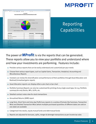 MPROFIT


                                                                             Reporting
                                                                            Capabilities




The power of MProﬁt is via the reports that can be generated.
These reports allow you to view your portfolio and understand where
and how your investments are performing. Features include:
 •   Provides various reports that can be easily understood and customized per your needs

 •   Choose from various report types, such as Capital Gains, Transaction, Analytical, Accounting and
     Miscellaneous Reports

 •   Investors can review the diversiﬁcation and performance of their portfolios through Asset Allocation and
     Realised/Unrealised gains reports

 •   Asset Allocation reports can display either a pie chart or bar chart

 •   Portfolio Summary Reports can also be customised for printing of any single asset type, for e.g. Portfolio
     summary for only Stocks, MFs, ULIPs, etc.

 •   Detailed contract notes view for stock transactions

 •   Annualised Returns (XIRR) report

 •   Long Term, Short Term and Intra-day Proﬁt/Loss reports in a variety of formats like Summary, Transaction
     Wise and Detailed Transaction Wise (where multiple purchased quantities of di erent dates are sold on
     one date) are available

 •   Categorised into stocks, equity mutual funds and debt mutual funds

 •   Reports are adjusted for bonuses, splits, merger & demerger transactions as per income tax rules


                                                                                              Product Features    6
 