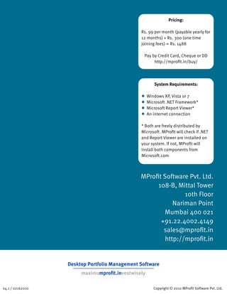 Pricing:

                                               Rs. 99 per month (payable yearly for
                                               12 months) + Rs. 300 (one time
                                               joining fees) = Rs. 1488

                                                 Pay by Credit Card, Cheque or DD
                                                      http://mproﬁt.in/buy/




                                                     System Requirements:

                                               • Windows XP, Vista or 7
                                               • Microsoft .NET Framework*
                                               • Microsoft Report Viewer*
                                               • An internet connection
                                               * Both are freely distributed by
                                               Microsoft. MProﬁt will check if .NET
                                               and Report Viewer are installed on
                                               your system. If not, MProﬁt will
                                               install both components from
                                               Microsoft.com



                                               MProﬁt Software Pvt. Ltd.
                                                    108-B, Mittal Tower
                                                              10th Floor
                                                          Nariman Point
                                                       Mumbai 400 021
                                                     +91.22.4002.4149
                                                      sales@mproﬁt.in
                                                       http://mproﬁt.in


                  Desktop Portfolio Management Software
                       maximumproﬁt.investwisely

v4.1 / 02162010                                      Copyright © 2010 MProﬁt Software Pvt. Ltd.
 
