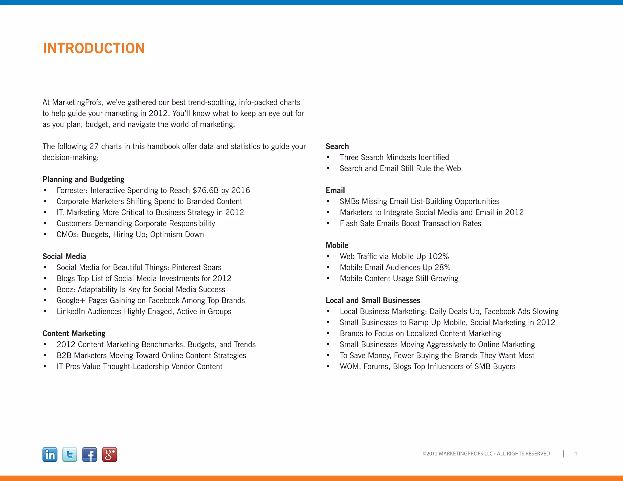 1©2012 MARKETINGPROFS LLC • ALL RIGHTS RESERVED
INTRODUCTION
At MarketingProfs, we’ve gathered our best trend-spotting, info-packed charts
to help guide your marketing in 2012. You’ll know what to keep an eye out for
as you plan, budget, and navigate the world of marketing.
The following 27 charts in this handbook offer data and statistics to guide your
decision-making:
Planning and Budgeting
•	 Forrester: Interactive Spending to Reach $76.6B by 2016
•	 Corporate Marketers Shifting Spend to Branded Content
•	 IT, Marketing More Critical to Business Strategy in 2012
•	 Customers Demanding Corporate Responsibility
•	 CMOs: Budgets, Hiring Up; Optimism Down
Social Media
•	 Social Media for Beautiful Things: Pinterest Soars
•	 Blogs Top List of Social Media Investments for 2012
•	 Booz: Adaptability Is Key for Social Media Success
•	 Google+ Pages Gaining on Facebook Among Top Brands
•	 LinkedIn Audiences Highly Enaged, Active in Groups
Content Marketing
•	 2012 Content Marketing Benchmarks, Budgets, and Trends
•	 B2B Marketers Moving Toward Online Content Strategies
•	 IT Pros Value Thought-Leadership Vendor Content
Search
•	 Three Search Mindsets Identified
•	 Search and Email Still Rule the Web
Email
•	 SMBs Missing Email List-Building Opportunities
•	 Marketers to Integrate Social Media and Email in 2012
•	 Flash Sale Emails Boost Transaction Rates
Mobile
•	 Web Traffic via Mobile Up 102%
•	 Mobile Email Audiences Up 28%
•	 Mobile Content Usage Still Growing
Local and Small Businesses
•	 Local Business Marketing: Daily Deals Up, Facebook Ads Slowing
•	 Small Businesses to Ramp Up Mobile, Social Marketing in 2012
•	 Brands to Focus on Localized Content Marketing
•	 Small Businesses Moving Aggressively to Online Marketing
•	 To Save Money, Fewer Buying the Brands They Want Most
•	 WOM, Forums, Blogs Top Influencers of SMB Buyers
 