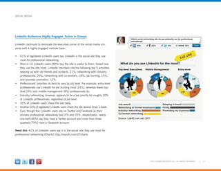 11©2012 MARKETINGPROFS LLC • ALL RIGHTS RESERVED
SOCIAL MEDIA
LinkedIn Audiences Highly Engaged, Active in Groups
LinkedIn continues to dominate the executive corner of the social media uni-
verse with a highly engaged member base.
•	 61% of registered LinkedIn users say LinkedIn is the social site they use
most for professional networking.
•	 Nine in 10 LinkedIn users (90%) say the site is useful to them. Asked how
they use the site most, LinkedIn members cite the following top 5 activities:
keeping up with old friends and contacts, 21%; networking with industry
professionals, 20%; networking with co-workers, 19%; job hunting, 15%;
and business promotion, 12%.
•	 Professionals’ priorities do tend to vary by job level. For example, entry-level
professionals use LinkedIn for job hunting most (24%), whereas fewer top-
level (9%) and middle-management (8%) professionals do.
•	 Industry networking, however, appears to be a top priority for roughly 20%
of LinkedIn professionals, regardless of job level.
•	 35% of LinkedIn users check the site daily.
•	 Another 32% of registered LinkedIn users check the site several times a week.
•	 Even though few LinkedIn users rely on Twitter and Facebook as their
primary professional networking tool (4% and 22%, respectively), nearly
one-half (46%) say they have a Twitter account and more than three-
quarters (79%) have a Facebook account.
Tweet this: 61% of LinkedIn users say it is the social site they use most for
professional networking [Charts] http://mprofs.com/27charts
 