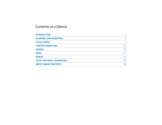 Contents at a Glance
INTRODUCTION	 1
PLANNING AND BUDGETING	 2
SOCIAL MEDIA	 7
CONTENT MARKETING	 12
SEARCH	 15
EMAIL	 17
MOBILE	 20
LOCAL AND SMALL BUSINESSES	 23
ABOUT MARKETINGPROFS	 29
 