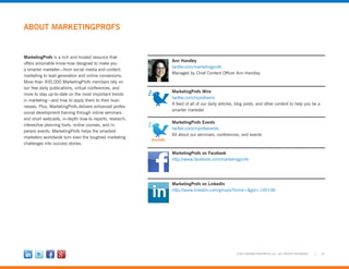 29©2012 MARKETINGPROFS LLC • ALL RIGHTS RESERVED
ABOUT MARKETINGPROFS
Ann Handley
twitter.com/marketingprofs
Managed by Chief Content Officer Ann Handley
MarketingProfs Wire
twitter.com/mprofswire
A feed of all of our daily articles, blog posts, and other content to help you be a
smarter marketer
MarketingProfs Events
twitter.com/mprofsevents
All about our seminars, conferences, and events
MarketingProfs on Facebook
http://www.facebook.com/marketingprofs
MarketingProfs on LinkedIn
http://www.linkedin.com/groups?home=&gid=100106
MarketingProfs is a rich and trusted resource that
offers actionable know-how designed to make you
a smarter marketer—from social media and content
marketing to lead generation and online conversions.
More than 400,000 MarketingProfs members rely on
our free daily publications, virtual conferences, and
more to stay up-to-date on the most important trends
in marketing—and how to apply them to their busi-
nesses. Plus, MarketingProfs delivers enhanced profes-
sional development training through online seminars
and short webcasts, in-depth how-to reports, research,
interactive planning tools, online courses, and in-
person events. MarketingProfs helps the smartest
marketers worldwide turn even the toughest marketing
challenges into success stories.
 