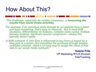 How About This? “ The challenge, especially for smaller companies, is  measuring the results from social media activities.     For example, if an individual clicks through to our website from a tweet and buys something, that’s easy to measure.  But in most B2B situations, differentiation on features, complex sales cycles, multiple decision-makers, significant service component— means this typically doesn’t apply.    In B2B outreach, if John Doe is influenced to buy from us based on a blog post or a tweet—but completes the purchase through another unrelated channel—there’s no easy way to assign the value of that sale to our social media outreach.”  Valerie Fritz VP Marketing RTLS Division TeleTracking 