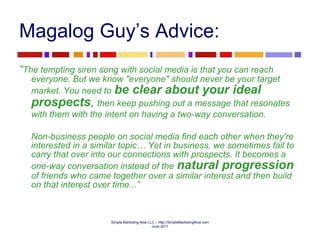 Magalog Guy’s Advice: “ The tempting siren song with social media is that you can reach everyone. But we know "everyone" should never be your target market. You need to   be clear about your ideal prospects ,   then keep pushing out a message that resonates with them with the intent on having a two-way conversation.   Non-business people on social media find each other when they're interested in a similar topic… Yet in business, we sometimes fail to carry that over into our connections with prospects. It becomes a one-way conversation instead of the   natural progression   of friends who came together over a similar interest and then build on that interest over time...” 