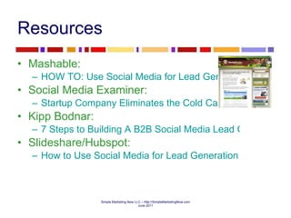 Resources  Mashable:  HOW TO: Use Social Media for Lead Generation Social Media Examiner:  Startup Company Eliminates the Cold Call with Twitter Kipp Bodnar:  7 Steps to Building A B2B Social Media Lead Generation Pipeline Slideshare/Hubspot:  How to Use Social Media for Lead Generation  
