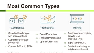 Most Common Types
 Crowded landscape
with many options
 Customer defection
prevention
 Convert MQLs to SQLs
 Event Promotion
 Product Progression
 Up-sell/Cross-sell
 Traditional user training
(how to use
product/service)
 Expertise-building
 Content marketing to
build entrenchment
Twitter: @SyncMarketing © 2018 Synchronicity Marketing. All rights reserved
 