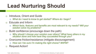 Lead Nurturing Should
 Introduce, Orient and Guide
 What do I need to know to get started? Where do I begin?
 Educate and Inform
 Which facts, features and benefits are most relevant to my needs? Will your
solution solve my problems?
 Build confidence (encourage down the path)
 Why should I choose your solution over others? What have others in my
situation done and how have they succeeded through you?
 Overcome friction/resistance (mitigate discouragement)
 How can I be sure I’m making the right choice? WIIFM?
 Request Action!
Twitter: @SyncMarketing © 2018 Synchronicity Marketing. All rights reserved
 