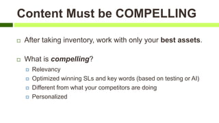 Content Must be COMPELLING
 After taking inventory, work with only your best assets.
 What is compelling?
 Relevancy
 Optimized winning SLs and key words (based on testing or AI)
 Different from what your competitors are doing
 Personalized
 