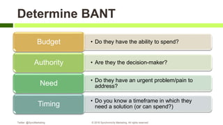 Determine BANT
• Do they have the ability to spend?Budget
• Are they the decision-maker?Authority
• Do they have an urgent problem/pain to
address?Need
• Do you know a timeframe in which they
need a solution (or can spend?)Timing
Twitter: @SyncMarketing © 2018 Synchronicity Marketing. All rights reserved
 