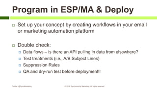 Program in ESP/MA & Deploy
 Set up your concept by creating workflows in your email
or marketing automation platform
 Double check:
 Data flows – is there an API pulling in data from elsewhere?
 Test treatments (i.e., A/B Subject Lines)
 Suppression Rules
 QA and dry-run test before deployment!!
Twitter: @SyncMarketing © 2018 Synchronicity Marketing. All rights reserved
 