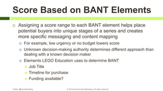 Score Based on BANT Elements
 Assigning a score range to each BANT element helps place
potential buyers into unique stages of a series and creates
more specific messaging and content mapping
 For example, low urgency or no budget lowers score
 Unknown decision-making authority determines different approach than
dealing with a known decision maker
 Elements LEGO Education uses to determine BANT
 Job Title
 Timeline for purchase
 Funding available?
Twitter: @SyncMarketing © 2018 Synchronicity Marketing. All rights reserved
 