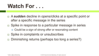 Watch For . . .
 A sudden decline in opens/clicks at a specific point or
after a specific message in the series
 Spike in response to a particular message in series
 Could be a sign of strong offer or resonating content
 Spike in complaints or unsubscribes
 Diminishing returns (perhaps too long a series?)
Twitter: @SyncMarketing © 2018 Synchronicity Marketing. All rights reserved
 