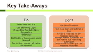 Do
Test Offers and SLs
Use Branching Logic
Create Rest Points for Non-
Responders
Personalize
Be Mindful of Suppression Logic
Needed
Test to Seed Names before live
deployment!
Don’t
Use generic content
Test more than one factor at a
time
Create a "one size fits all"
message sequence
Attempt without a platform that
can handle true marketing
automation
Go to all the trouble if you can't
measure response!
Twitter: @SyncMarketing © 2018 Synchronicity Marketing. All rights reserved
Key Take-Aways
 