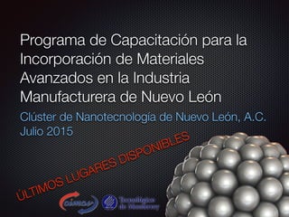 Programa de Capacitación para la
Incorporación de Materiales
Avanzados en la Industria
Manufacturera de Nuevo León
Clúster de Nanotecnología de Nuevo León, A.C.
Julio 2015
ÚLTIMOS LUGARES DISPONIBLES
 