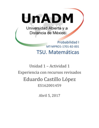 Probabilidad I
MT-MPRO1-1701-B2-001
TSU. Matemáticas
Unidad 1 – Actividad 1
Experiencia con recursos revisados
Eduardo Castillo Lopez
ES162001459
Abril 5, 2017
 