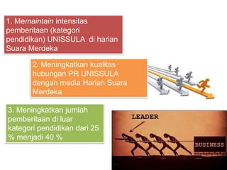 2. Meningkatkan kualitas
hubungan PR UNISSULA
dengan media Harian Suara
Merdeka
1. Memaintain intensitas
pemberitaan (kategori
pendidikan) UNISSULA di harian
Suara Merdeka
3. Meningkatkan jumlah
pemberitaan di luar
kategori pendidikan dari 25
% menjadi 40 %
 