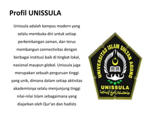 Profil UNISSULA
Unissula adalah kampus modern yang
selalu membuka diri untuk setiap
perkembangan zaman, dan terus
membangun connectivitas dengan
berbagai institusi baik di tingkat lokal,
nasional maupun global. Unissula juga
merupakan sebuah perguruan tinggi
yang unik, dimana dalam setiap aktivitas
akademisnya selalu menjunjung tinggi
nilai-nilai Islam sebagaimana yang
diajarkan oleh Qur'an dan hadists
 