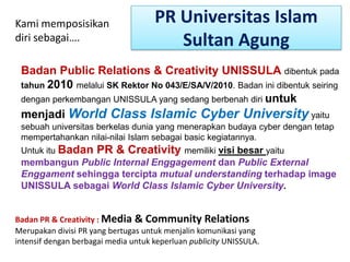 PR Universitas Islam
Sultan Agung
Kami memposisikan
diri sebagai….
Badan Public Relations & Creativity UNISSULA dibentuk pada
tahun 2010 melalui SK Rektor No 043/E/SA/V/2010. Badan ini dibentuk seiring
dengan perkembangan UNISSULA yang sedang berbenah diri untuk
menjadi World Class Islamic Cyber University yaitu
sebuah universitas berkelas dunia yang menerapkan budaya cyber dengan tetap
mempertahankan nilai-nilai Islam sebagai basic kegiatannya.
Untuk itu Badan PR & Creativity memiliki visi besar yaitu
membangun Public Internal Enggagement dan Public External
Enggament sehingga tercipta mutual understanding terhadap image
UNISSULA sebagai World Class Islamic Cyber University.
Badan PR & Creativity : Media & Community Relations
Merupakan divisi PR yang bertugas untuk menjalin komunikasi yang
intensif dengan berbagai media untuk keperluan publicity UNISSULA.
 
